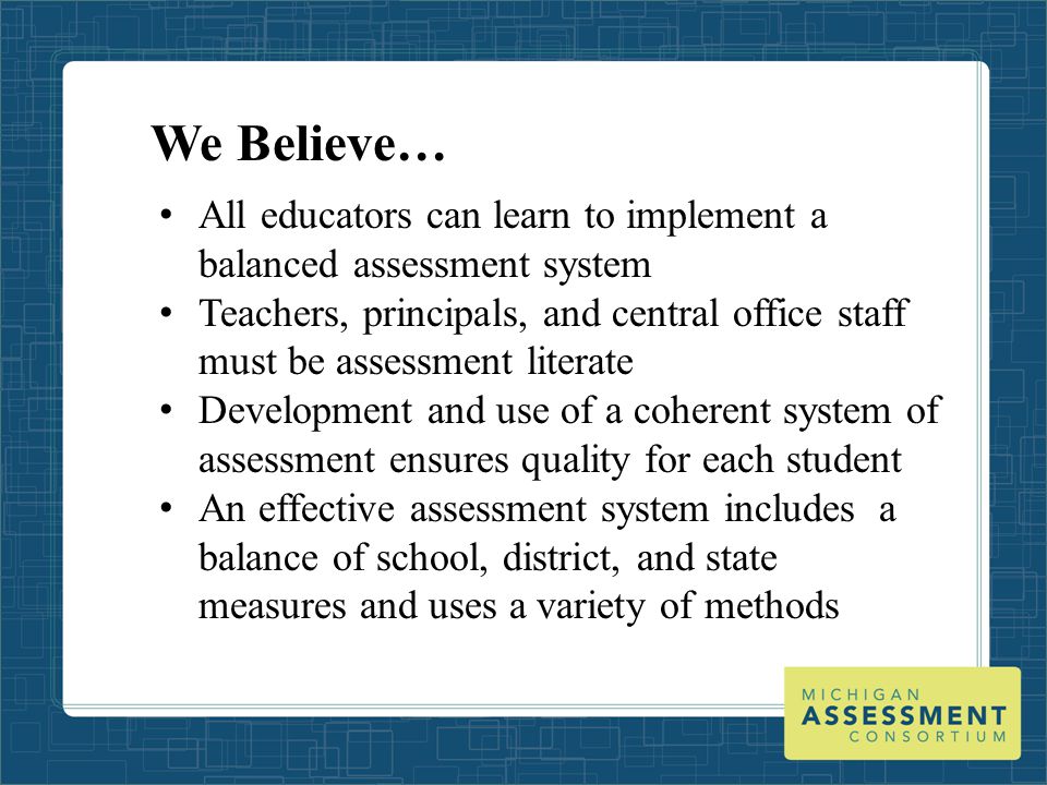 We Believe… All educators can learn to implement a balanced assessment system Teachers, principals, and central office staff must be assessment literate Development and use of a coherent system of assessment ensures quality for each student An effective assessment system includes a balance of school, district, and state measures and uses a variety of methods
