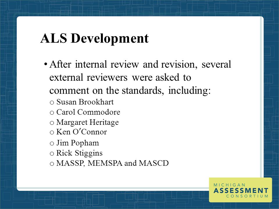 ALS Development After internal review and revision, several external reviewers were asked to comment on the standards, including: o Susan Brookhart o Carol Commodore o Margaret Heritage o Ken O’Connor o Jim Popham o Rick Stiggins o MASSP, MEMSPA and MASCD
