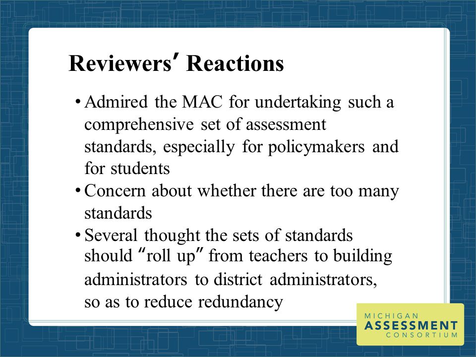 Reviewers’ Reactions Admired the MAC for undertaking such a comprehensive set of assessment standards, especially for policymakers and for students Concern about whether there are too many standards Several thought the sets of standards should roll up from teachers to building administrators to district administrators, so as to reduce redundancy