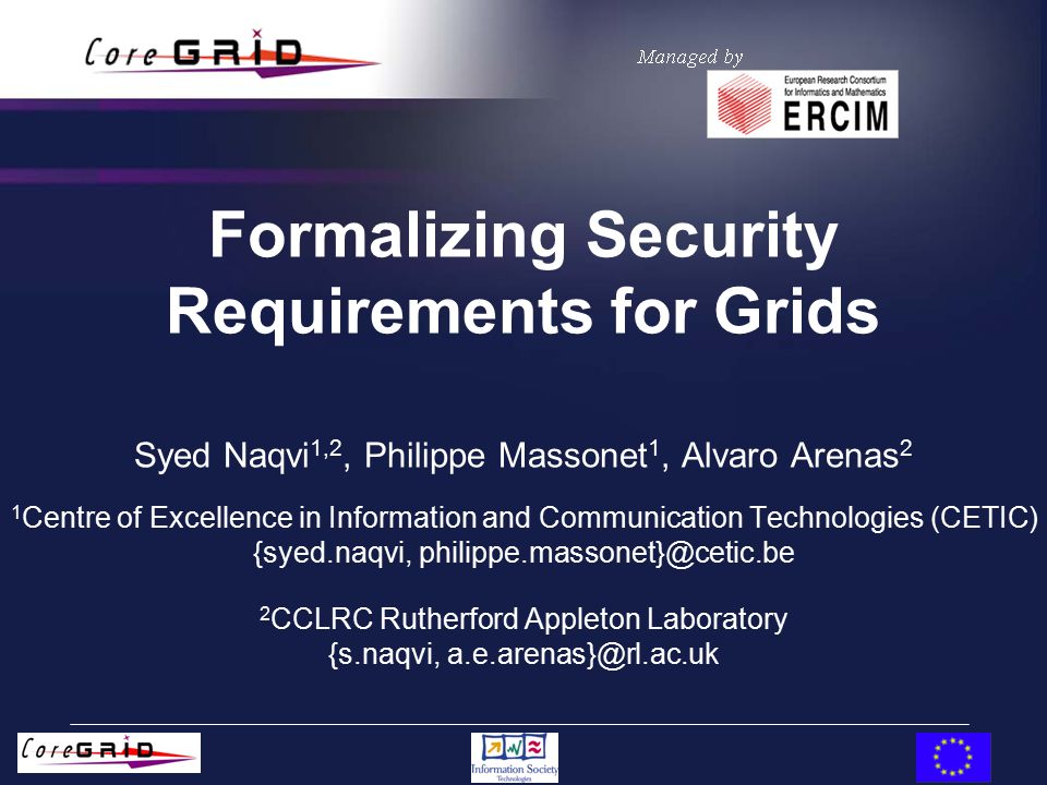 Formalizing Security Requirements for Grids Syed Naqvi 1,2, Philippe Massonet 1, Alvaro Arenas 2 1 Centre of Excellence in Information and Communication Technologies (CETIC) {syed.naqvi, 2 CCLRC Rutherford Appleton Laboratory {s.naqvi,