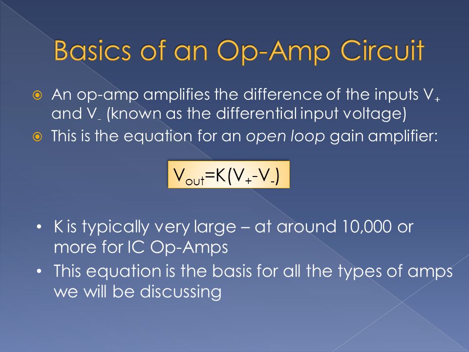  An op-amp amplifies the difference of the inputs V + and V - (known as the differential input voltage)  This is the equation for an open loop gain amplifier: K is typically very large – at around 10,000 or more for IC Op-Amps This equation is the basis for all the types of amps we will be discussing V out =K(V + -V - )