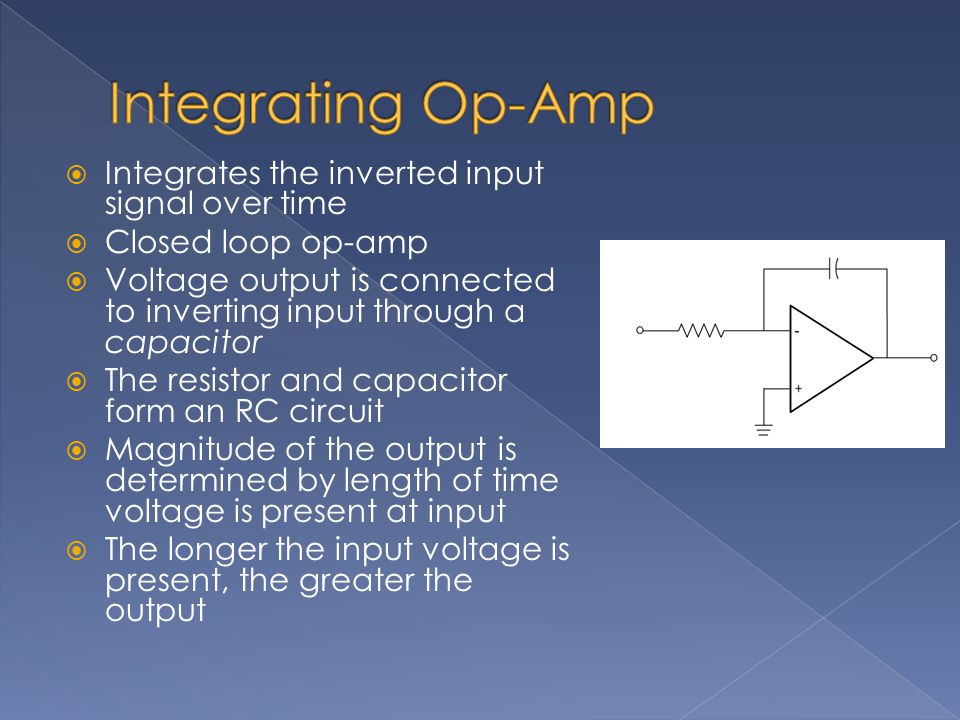 Integrates the inverted input signal over time  Closed loop op-amp  Voltage output is connected to inverting input through a capacitor  The resistor and capacitor form an RC circuit  Magnitude of the output is determined by length of time voltage is present at input  The longer the input voltage is present, the greater the output