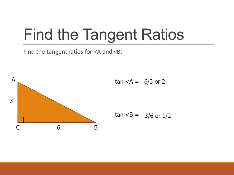Find the Tangent Ratios Find the tangent ratios for <A and <B: A BC 3 6 tan <A = tan <B = 6/3 or 2 3/6 or 1/2