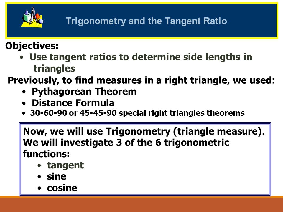 Trigonometry and the Tangent Ratio Objectives: Use tangent ratios to determine side lengths in triangles Now, we will use Trigonometry (triangle measure).