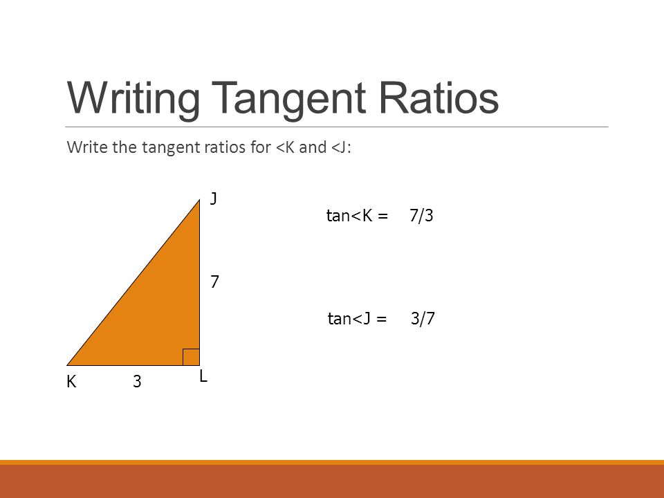 Writing Tangent Ratios Write the tangent ratios for <K and <J: K L J 7 3 tan<K = tan<J = 7/3 3/7