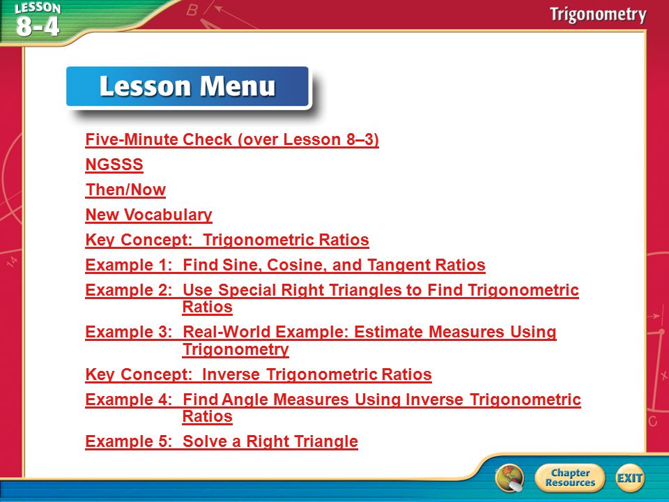 Lesson Menu Five-Minute Check (over Lesson 8–3) NGSSS Then/Now New Vocabulary Key Concept: Trigonometric Ratios Example 1: Find Sine, Cosine, and Tangent Ratios Example 2: Use Special Right Triangles to Find Trigonometric Ratios Example 3: Real-World Example: Estimate Measures Using Trigonometry Key Concept: Inverse Trigonometric Ratios Example 4: Find Angle Measures Using Inverse Trigonometric Ratios Example 5: Solve a Right Triangle