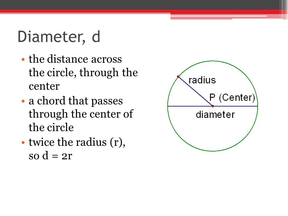 Diameter, d the distance across the circle, through the center a chord that passes through the center of the circle twice the radius (r), so d = 2r