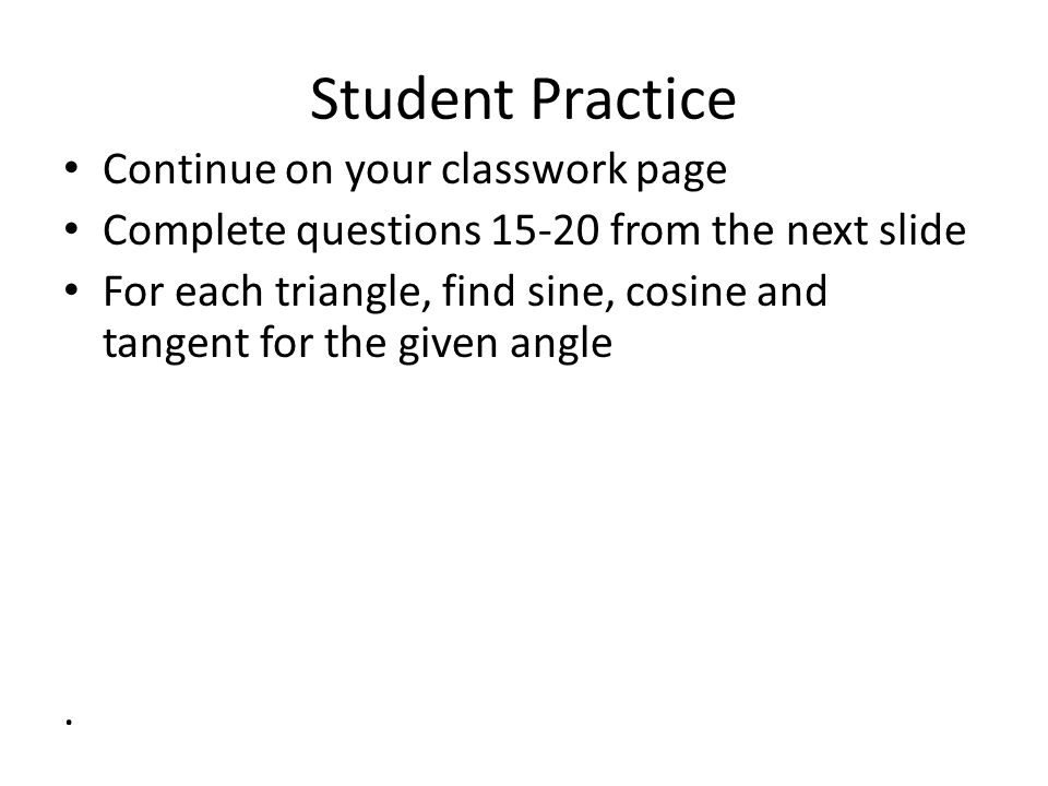 Student Practice Continue on your classwork page Complete questions from the next slide For each triangle, find sine, cosine and tangent for the given angle.