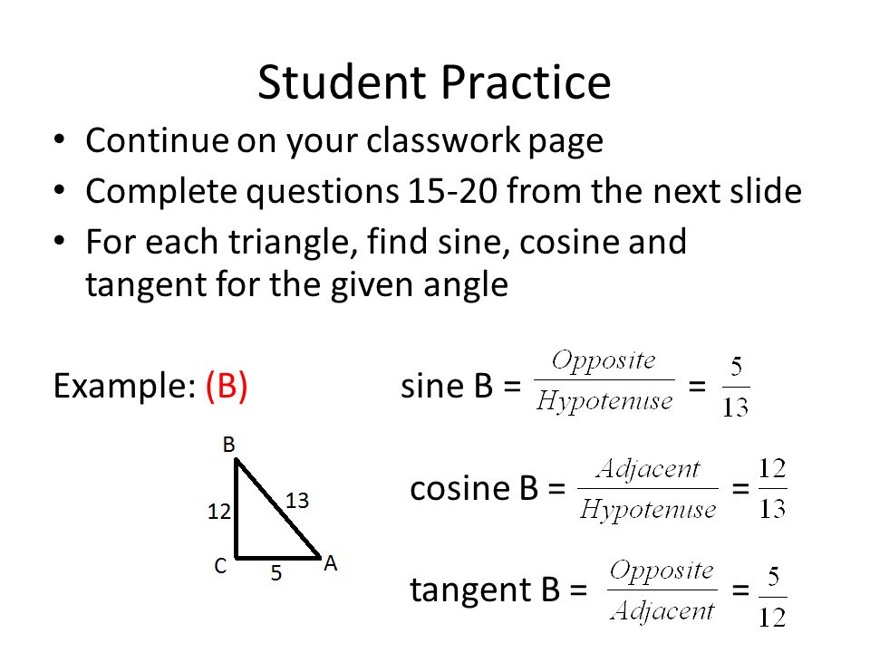 Student Practice Continue on your classwork page Complete questions from the next slide For each triangle, find sine, cosine and tangent for the given angle Example: (B)sine B = = cosine B = = tangent B = =