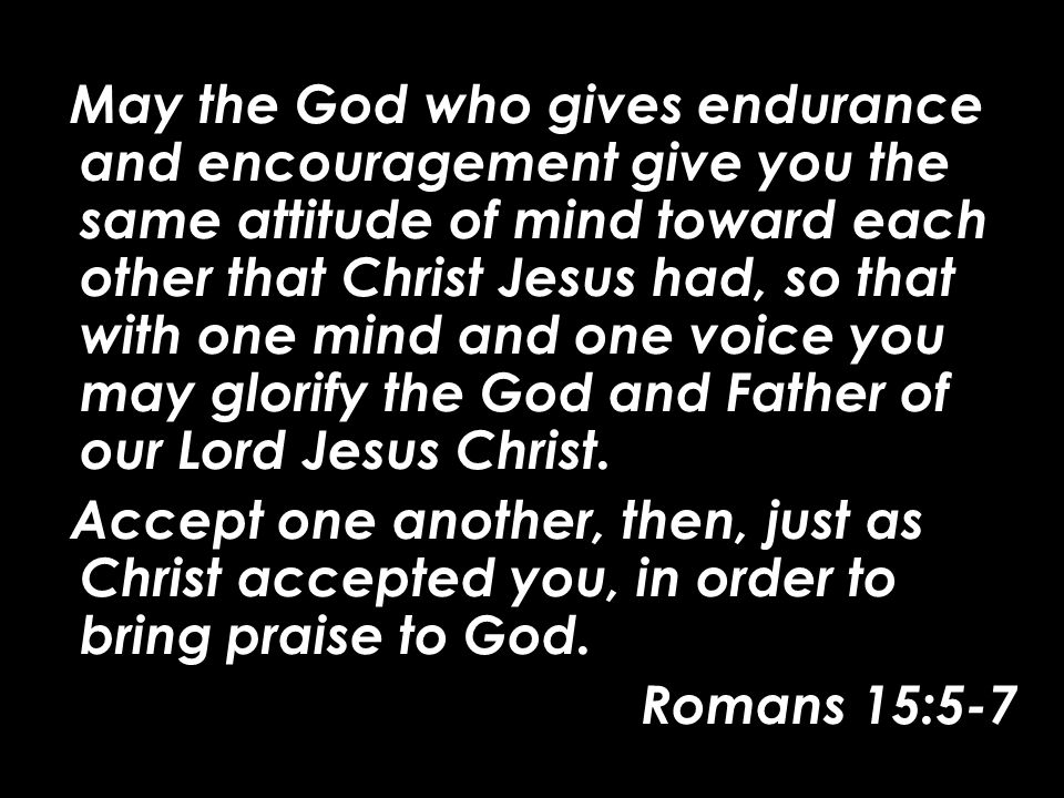 May the God who gives endurance and encouragement give you the same attitude of mind toward each other that Christ Jesus had, so that with one mind and one voice you may glorify the God and Father of our Lord Jesus Christ.