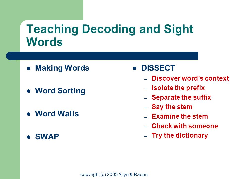 copyright (c) 2003 Allyn & Bacon Teaching Decoding and Sight Words Making Words Word Sorting Word Walls SWAP DISSECT – Discover word’s context – Isolate the prefix – Separate the suffix – Say the stem – Examine the stem – Check with someone – Try the dictionary
