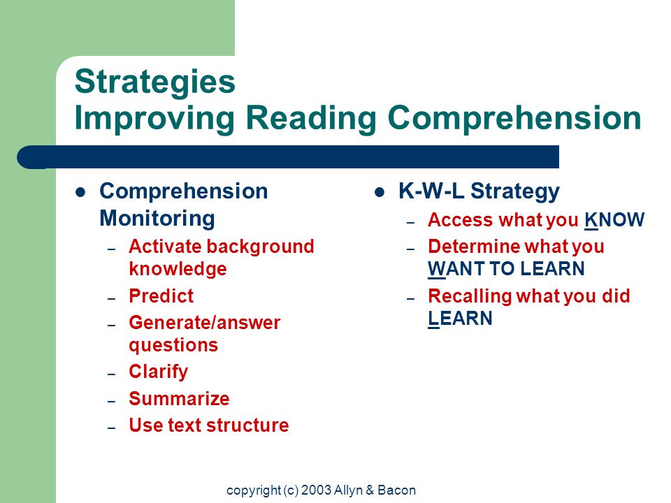 copyright (c) 2003 Allyn & Bacon Strategies Improving Reading Comprehension Comprehension Monitoring – Activate background knowledge – Predict – Generate/answer questions – Clarify – Summarize – Use text structure K-W-L Strategy – Access what you KNOW – Determine what you WANT TO LEARN – Recalling what you did LEARN