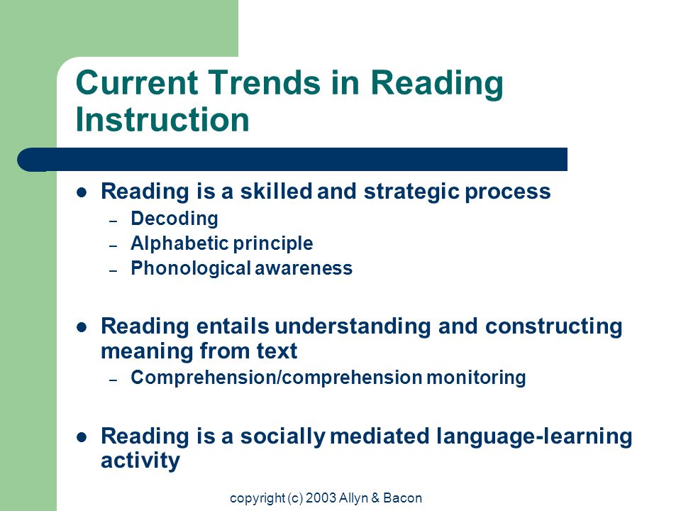 copyright (c) 2003 Allyn & Bacon Current Trends in Reading Instruction Reading is a skilled and strategic process – Decoding – Alphabetic principle – Phonological awareness Reading entails understanding and constructing meaning from text – Comprehension/comprehension monitoring Reading is a socially mediated language-learning activity