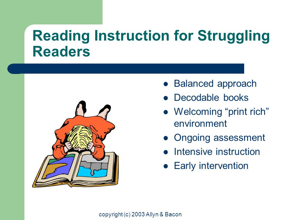 copyright (c) 2003 Allyn & Bacon Reading Instruction for Struggling Readers Balanced approach Decodable books Welcoming print rich environment Ongoing assessment Intensive instruction Early intervention