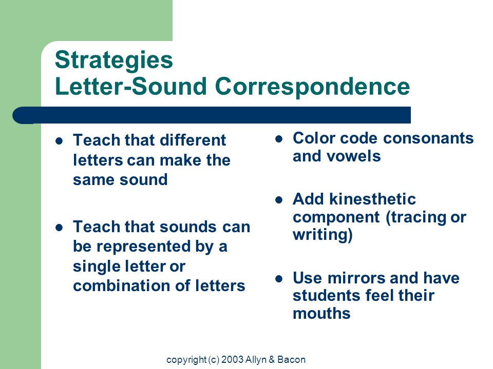copyright (c) 2003 Allyn & Bacon Strategies Letter-Sound Correspondence Teach that different letters can make the same sound Teach that sounds can be represented by a single letter or combination of letters Color code consonants and vowels Add kinesthetic component (tracing or writing) Use mirrors and have students feel their mouths