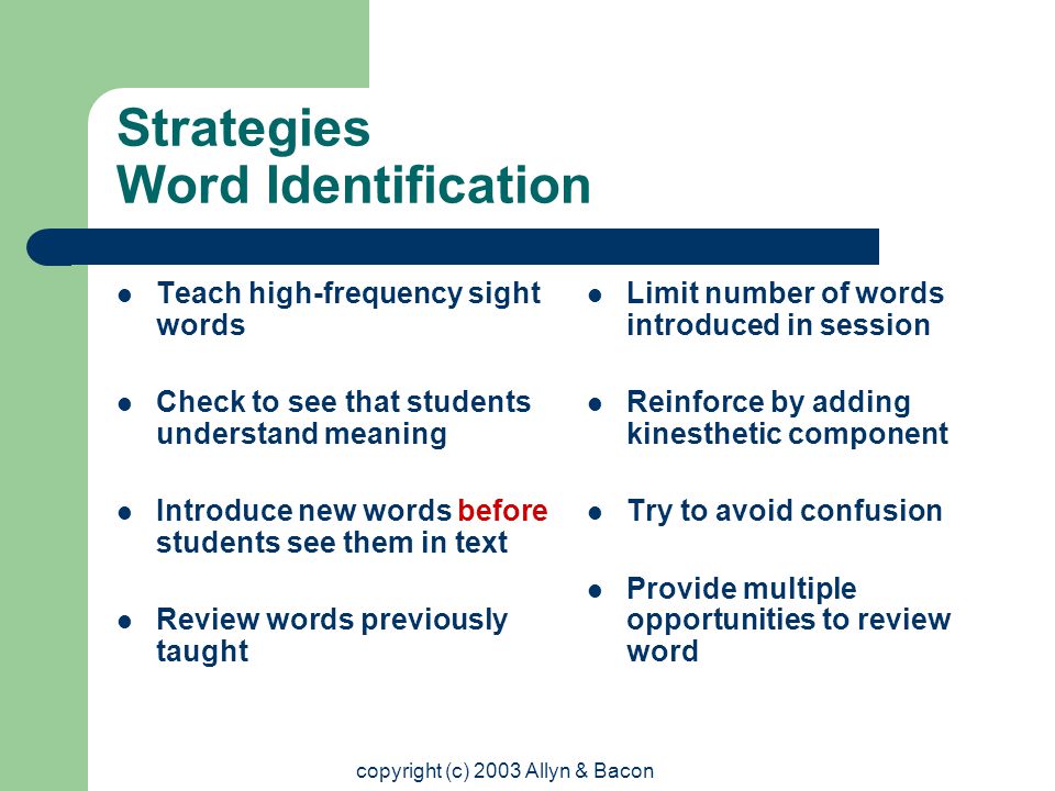 copyright (c) 2003 Allyn & Bacon Strategies Word Identification Teach high-frequency sight words Check to see that students understand meaning Introduce new words before students see them in text Review words previously taught Limit number of words introduced in session Reinforce by adding kinesthetic component Try to avoid confusion Provide multiple opportunities to review word