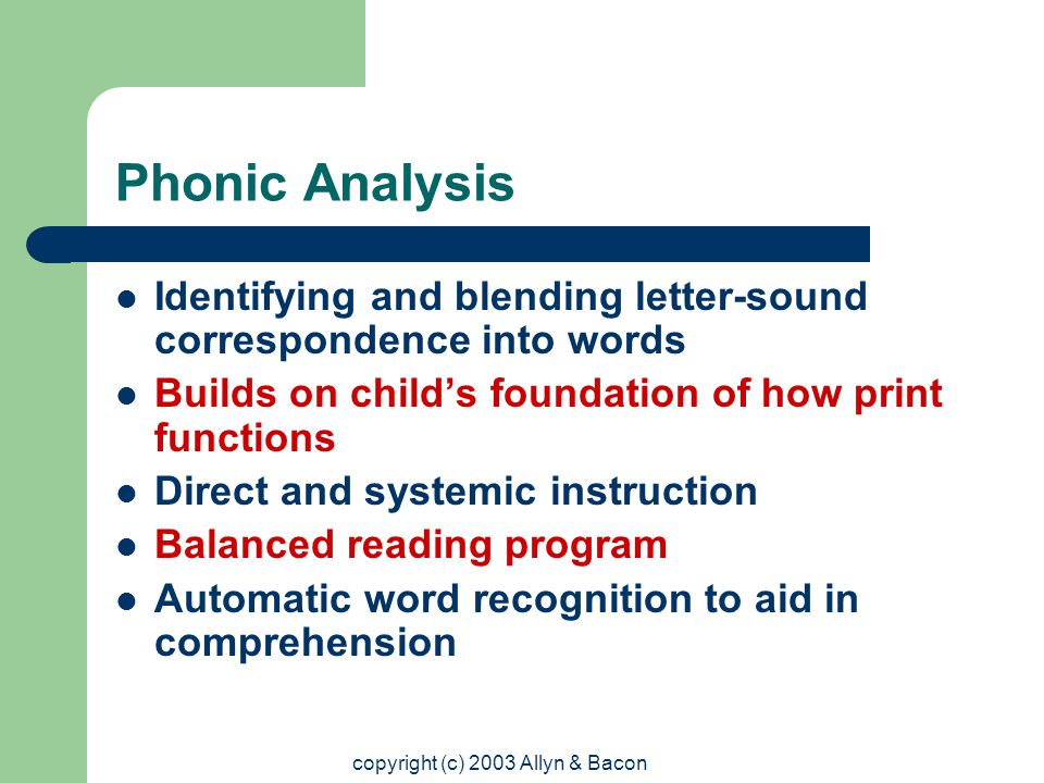 copyright (c) 2003 Allyn & Bacon Phonic Analysis Identifying and blending letter-sound correspondence into words Builds on child’s foundation of how print functions Direct and systemic instruction Balanced reading program Automatic word recognition to aid in comprehension