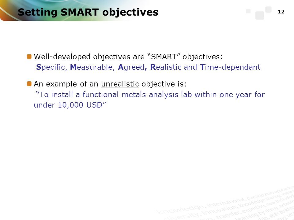 Setting SMART objectives Well-developed objectives are SMART objectives: Specific, Measurable, Agreed, Realistic and Time-dependant An example of an unrealistic objective is: To install a functional metals analysis lab within one year for under 10,000 USD 12