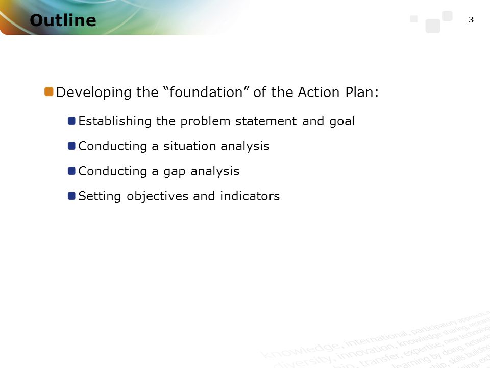 3 Outline Developing the foundation of the Action Plan: Establishing the problem statement and goal Conducting a situation analysis Conducting a gap analysis Setting objectives and indicators