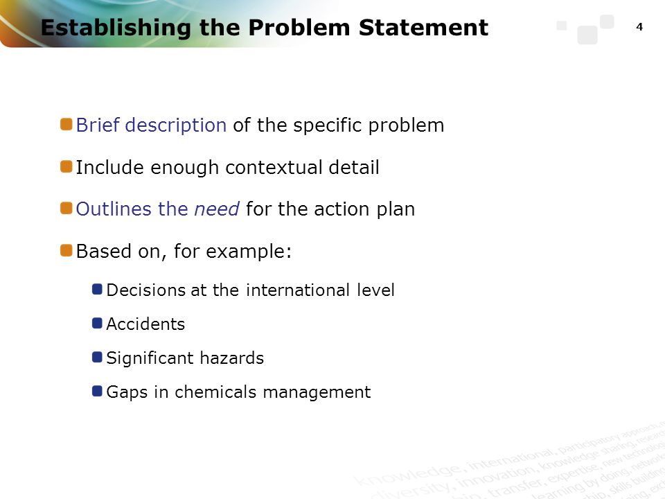 Establishing the Problem Statement 4 Brief description of the specific problem Include enough contextual detail Outlines the need for the action plan Based on, for example: Decisions at the international level Accidents Significant hazards Gaps in chemicals management