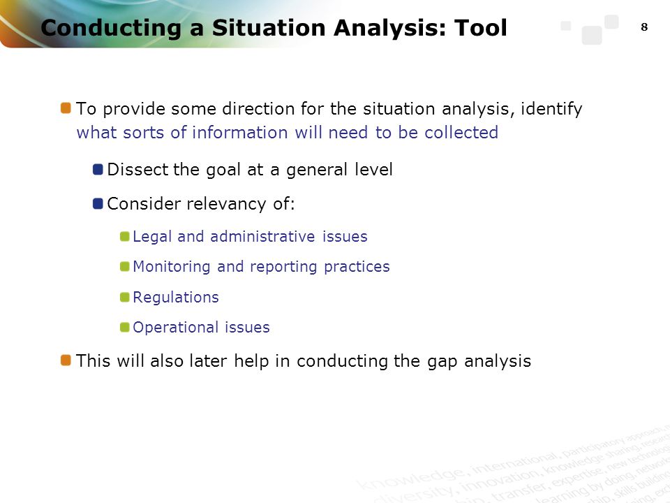 To provide some direction for the situation analysis, identify what sorts of information will need to be collected Dissect the goal at a general level Consider relevancy of: Legal and administrative issues Monitoring and reporting practices Regulations Operational issues This will also later help in conducting the gap analysis 8 Conducting a Situation Analysis: Tool