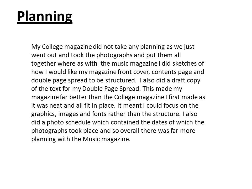 Planning My College magazine did not take any planning as we just went out and took the photographs and put them all together where as with the music magazine I did sketches of how I would like my magazine front cover, contents page and double page spread to be structured.