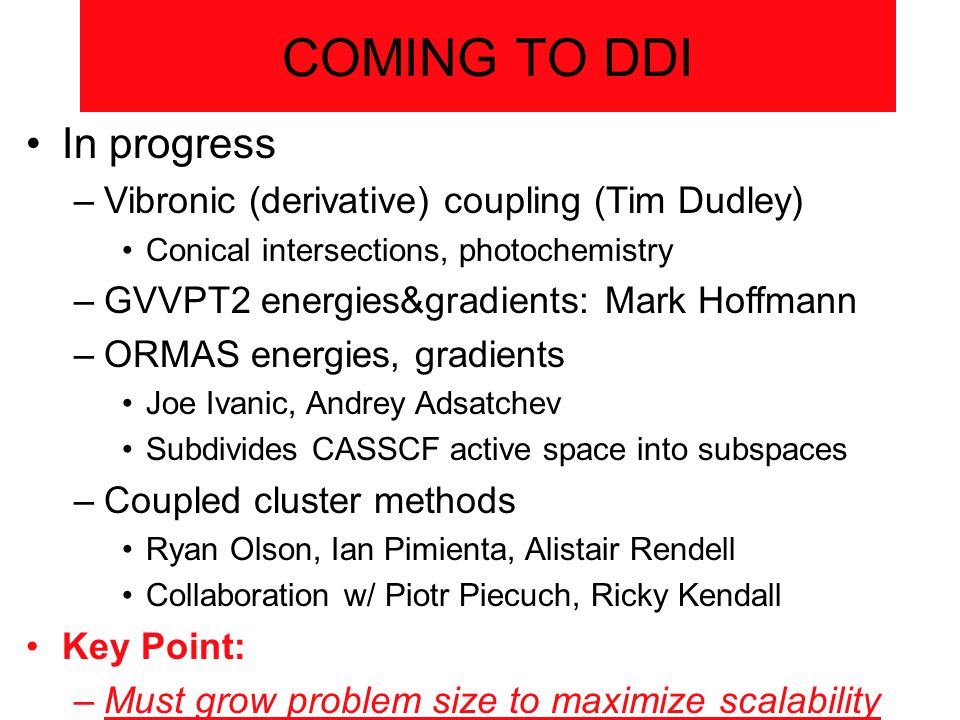 COMING TO DDI In progress –Vibronic (derivative) coupling (Tim Dudley) Conical intersections, photochemistry –GVVPT2 energies&gradients: Mark Hoffmann –ORMAS energies, gradients Joe Ivanic, Andrey Adsatchev Subdivides CASSCF active space into subspaces –Coupled cluster methods Ryan Olson, Ian Pimienta, Alistair Rendell Collaboration w/ Piotr Piecuch, Ricky Kendall Key Point: –Must grow problem size to maximize scalability