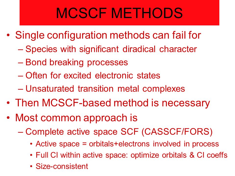 MCSCF METHODS Single configuration methods can fail for –Species with significant diradical character –Bond breaking processes –Often for excited electronic states –Unsaturated transition metal complexes Then MCSCF-based method is necessary Most common approach is –Complete active space SCF (CASSCF/FORS) Active space = orbitals+electrons involved in process Full CI within active space: optimize orbitals & CI coeffs Size-consistent
