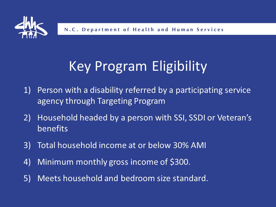 Key Program Eligibility 1)Person with a disability referred by a participating service agency through Targeting Program 2)Household headed by a person with SSI, SSDI or Veteran’s benefits 3)Total household income at or below 30% AMI 4)Minimum monthly gross income of $300.
