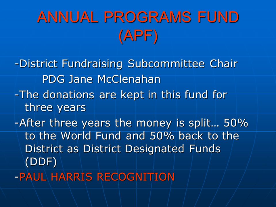 ANNUAL PROGRAMS FUND (APF) -District Fundraising Subcommittee Chair PDG Jane McClenahan -The donations are kept in this fund for three years -After three years the money is split… 50% to the World Fund and 50% back to the District as District Designated Funds (DDF) -PAUL HARRIS RECOGNITION