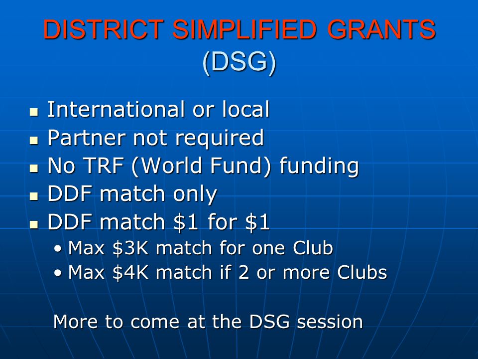 DISTRICT SIMPLIFIED GRANTS (DSG) International or local International or local Partner not required Partner not required No TRF (World Fund) funding No TRF (World Fund) funding DDF match only DDF match only DDF match $1 for $1 DDF match $1 for $1 Max $3K match for one ClubMax $3K match for one Club Max $4K match if 2 or more ClubsMax $4K match if 2 or more Clubs More to come at the DSG session