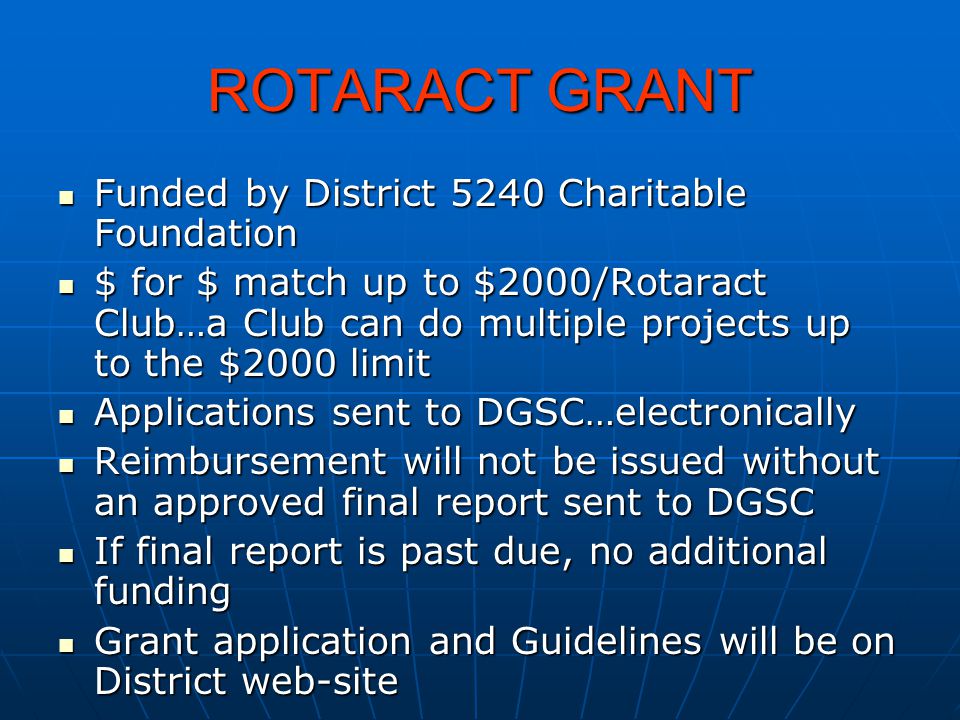 ROTARACT GRANT Funded by District 5240 Charitable Foundation Funded by District 5240 Charitable Foundation $ for $ match up to $2000/Rotaract Club…a Club can do multiple projects up to the $2000 limit $ for $ match up to $2000/Rotaract Club…a Club can do multiple projects up to the $2000 limit Applications sent to DGSC…electronically Applications sent to DGSC…electronically Reimbursement will not be issued without an approved final report sent to DGSC Reimbursement will not be issued without an approved final report sent to DGSC If final report is past due, no additional funding If final report is past due, no additional funding Grant application and Guidelines will be on District web-site Grant application and Guidelines will be on District web-site
