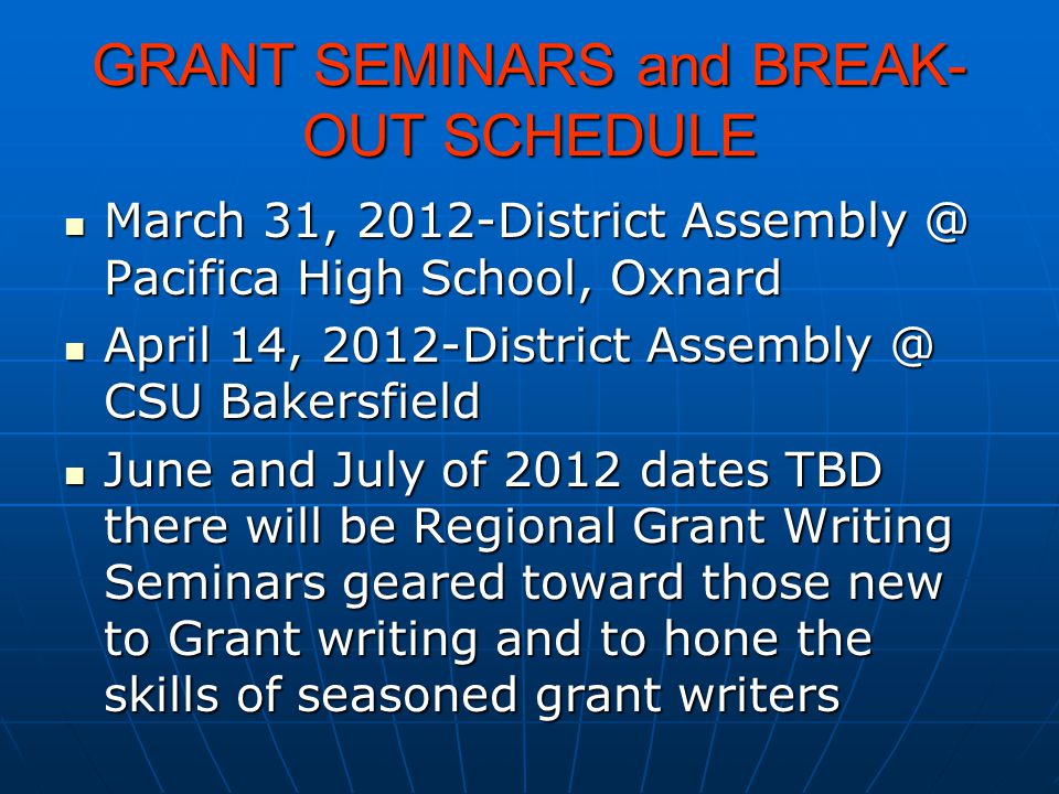 GRANT SEMINARS and BREAK- OUT SCHEDULE March 31, 2012-District Pacifica High School, Oxnard March 31, 2012-District Pacifica High School, Oxnard April 14, 2012-District CSU Bakersfield April 14, 2012-District CSU Bakersfield June and July of 2012 dates TBD there will be Regional Grant Writing Seminars geared toward those new to Grant writing and to hone the skills of seasoned grant writers June and July of 2012 dates TBD there will be Regional Grant Writing Seminars geared toward those new to Grant writing and to hone the skills of seasoned grant writers