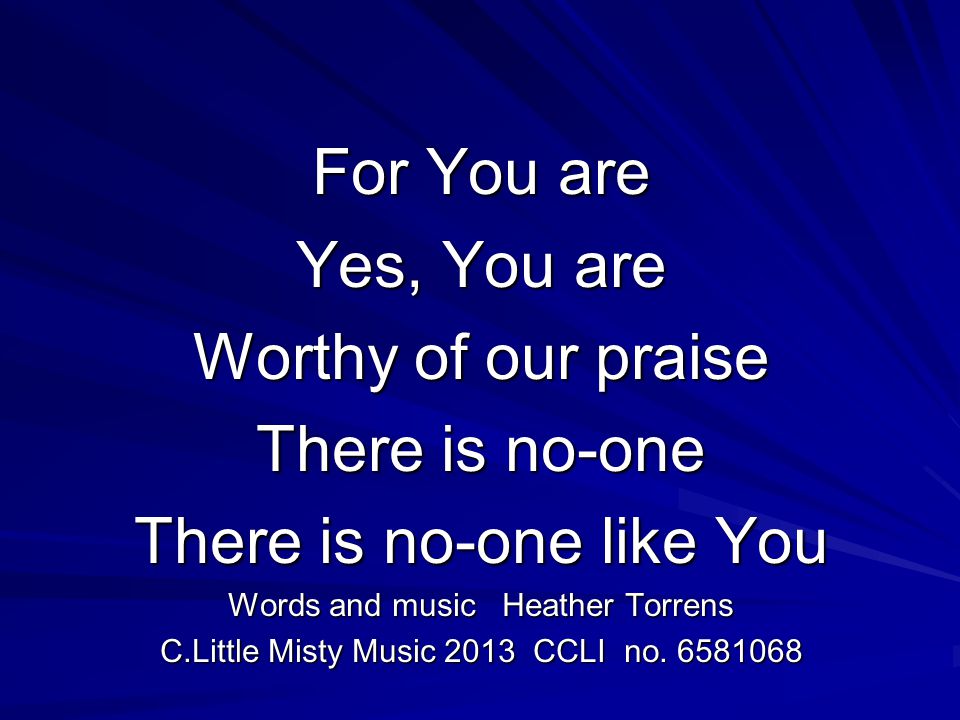 For You are Yes, You are Worthy of our praise There is no-one There is no-one like You Words and music Heather Torrens C.Little Misty Music 2013 CCLI no.