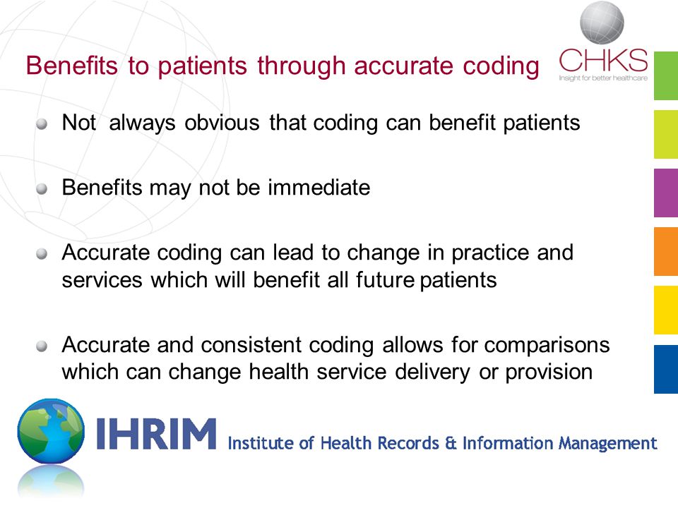 Benefits to patients through accurate coding Not always obvious that coding can benefit patients Benefits may not be immediate Accurate coding can lead to change in practice and services which will benefit all future patients Accurate and consistent coding allows for comparisons which can change health service delivery or provision