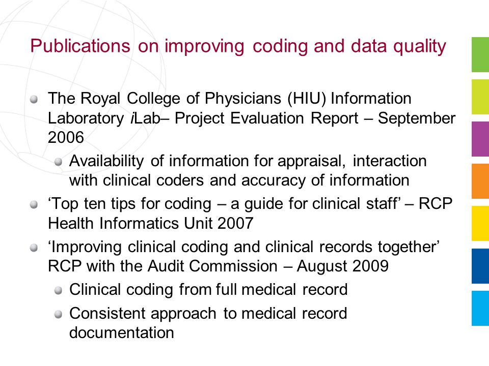 Publications on improving coding and data quality The Royal College of Physicians (HIU) Information Laboratory iLab– Project Evaluation Report – September 2006 Availability of information for appraisal, interaction with clinical coders and accuracy of information ‘Top ten tips for coding – a guide for clinical staff’ – RCP Health Informatics Unit 2007 ‘Improving clinical coding and clinical records together’ RCP with the Audit Commission – August 2009 Clinical coding from full medical record Consistent approach to medical record documentation
