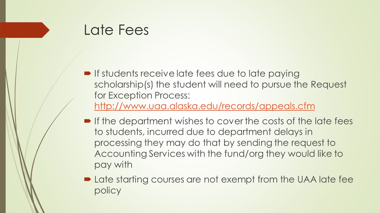 Late Fees  If students receive late fees due to late paying scholarship(s) the student will need to pursue the Request for Exception Process:      If the department wishes to cover the costs of the late fees to students, incurred due to department delays in processing they may do that by sending the request to Accounting Services with the fund/org they would like to pay with  Late starting courses are not exempt from the UAA late fee policy