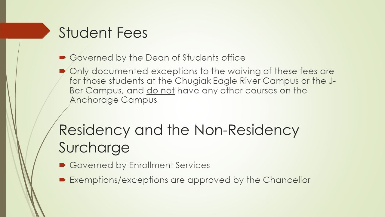 Student Fees  Governed by the Dean of Students office  Only documented exceptions to the waiving of these fees are for those students at the Chugiak Eagle River Campus or the J- Ber Campus, and do not have any other courses on the Anchorage Campus Residency and the Non-Residency Surcharge  Governed by Enrollment Services  Exemptions/exceptions are approved by the Chancellor