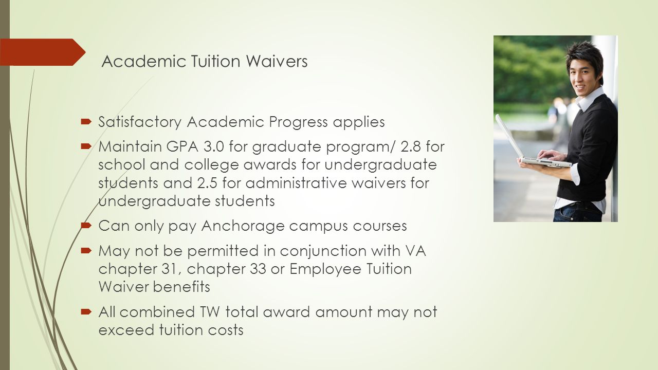 Academic Tuition Waivers  Satisfactory Academic Progress applies  Maintain GPA 3.0 for graduate program/ 2.8 for school and college awards for undergraduate students and 2.5 for administrative waivers for undergraduate students  Can only pay Anchorage campus courses  May not be permitted in conjunction with VA chapter 31, chapter 33 or Employee Tuition Waiver benefits  All combined TW total award amount may not exceed tuition costs