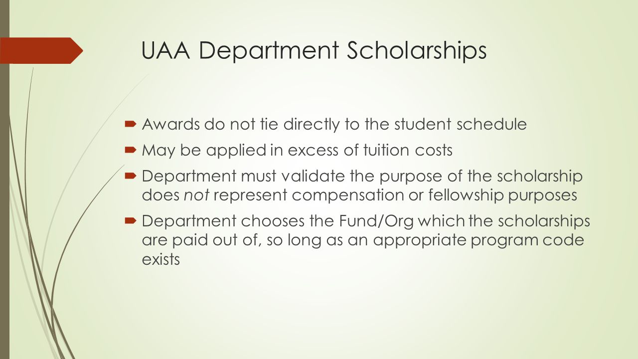 UAA Department Scholarships  Awards do not tie directly to the student schedule  May be applied in excess of tuition costs  Department must validate the purpose of the scholarship does not represent compensation or fellowship purposes  Department chooses the Fund/Org which the scholarships are paid out of, so long as an appropriate program code exists