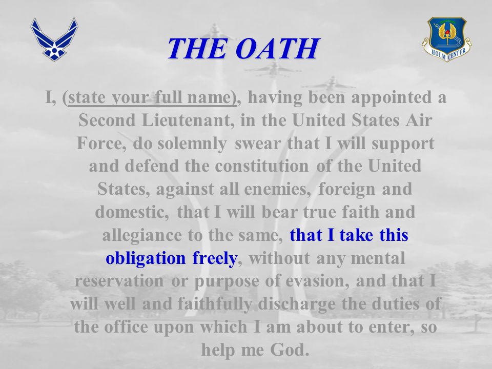 THE OATH I, (state your full name), having been appointed a Second Lieutenant, in the United States Air Force, do solemnly swear that I will support and defend the constitution of the United States, against all enemies, foreign and domestic, that I will bear true faith and allegiance to the same, that I take this obligation freely, without any mental reservation or purpose of evasion, and that I will well and faithfully discharge the duties of the office upon which I am about to enter, so help me God.