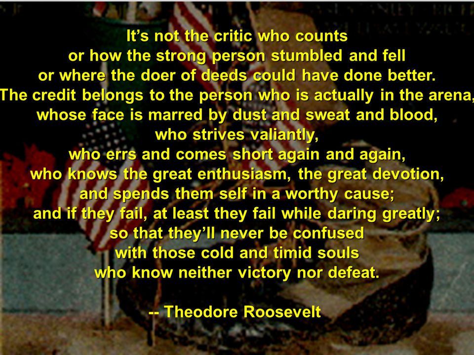 It’s not the critic who counts or how the strong person stumbled and fell or where the doer of deeds could have done better.