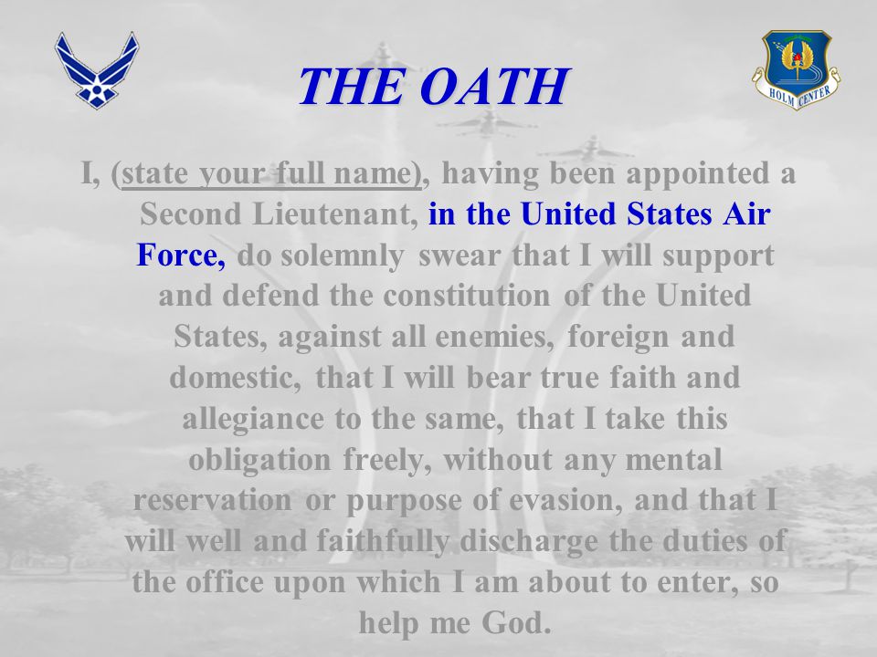 THE OATH I, (state your full name), having been appointed a Second Lieutenant, in the United States Air Force, do solemnly swear that I will support and defend the constitution of the United States, against all enemies, foreign and domestic, that I will bear true faith and allegiance to the same, that I take this obligation freely, without any mental reservation or purpose of evasion, and that I will well and faithfully discharge the duties of the office upon which I am about to enter, so help me God.