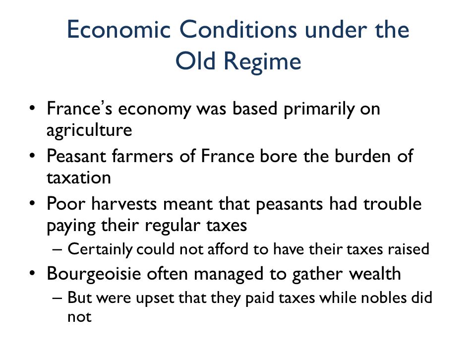 Economic Conditions under the Old Regime France’s economy was based primarily on agriculture Peasant farmers of France bore the burden of taxation Poor harvests meant that peasants had trouble paying their regular taxes – Certainly could not afford to have their taxes raised Bourgeoisie often managed to gather wealth – But were upset that they paid taxes while nobles did not