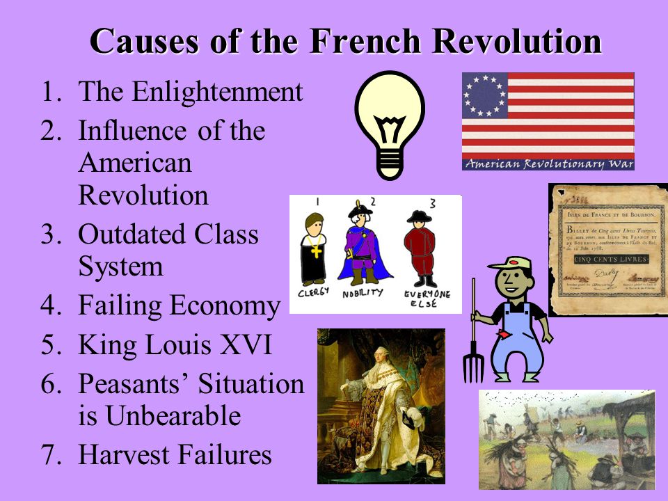 Causes of the French Revolution 1.The Enlightenment 2.Influence of the American Revolution 3.Outdated Class System 4.Failing Economy 5.King Louis XVI 6.Peasants’ Situation is Unbearable 7.Harvest Failures