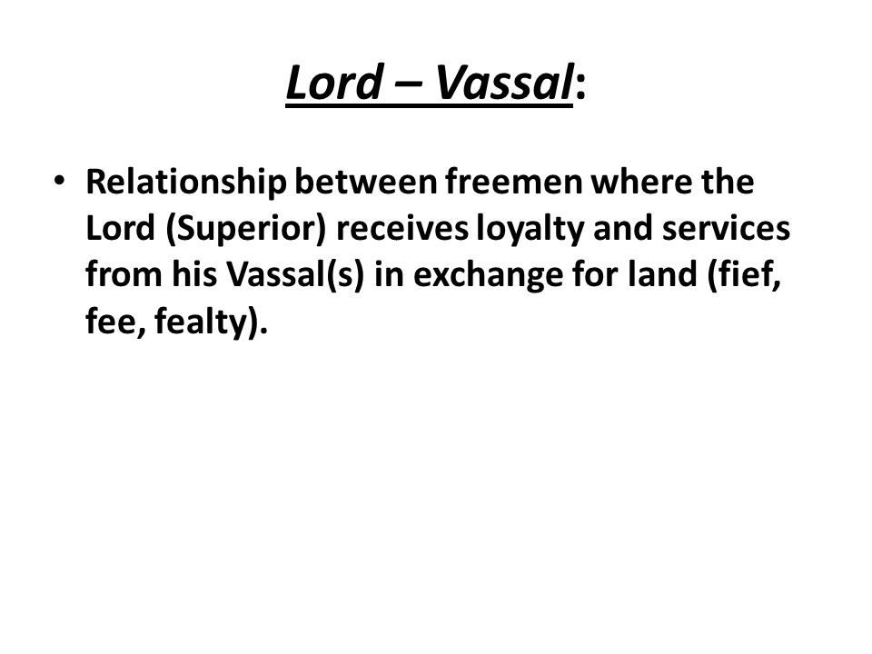 Lord – Vassal: Relationship between freemen where the Lord (Superior) receives loyalty and services from his Vassal(s) in exchange for land (fief, fee, fealty).