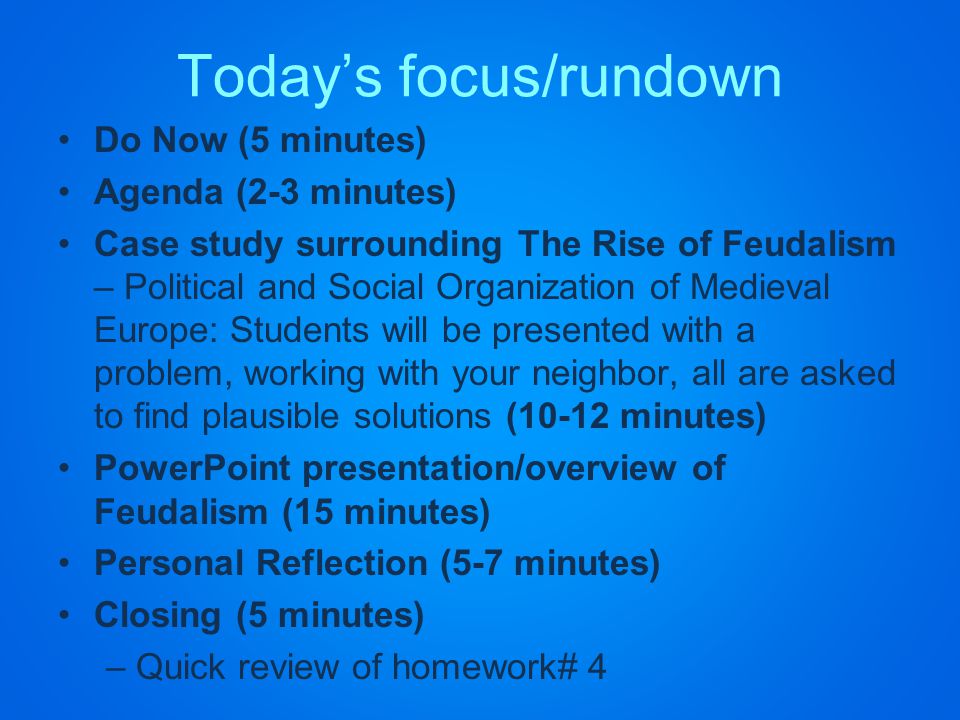 Today’s focus/rundown Do Now (5 minutes) Agenda (2-3 minutes) Case study surrounding The Rise of Feudalism – Political and Social Organization of Medieval Europe: Students will be presented with a problem, working with your neighbor, all are asked to find plausible solutions (10-12 minutes) PowerPoint presentation/overview of Feudalism (15 minutes) Personal Reflection (5-7 minutes) Closing (5 minutes) –Quick review of homework# 4