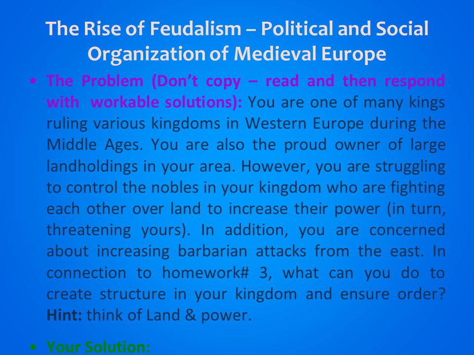 The Rise of Feudalism – Political and Social Organization of Medieval Europe The Problem (Don’t copy – read and then respond with workable solutions): You are one of many kings ruling various kingdoms in Western Europe during the Middle Ages.