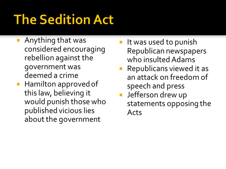  Anything that was considered encouraging rebellion against the government was deemed a crime  Hamilton approved of this law, believing it would punish those who published vicious lies about the government  It was used to punish Republican newspapers who insulted Adams  Republicans viewed it as an attack on freedom of speech and press  Jefferson drew up statements opposing the Acts