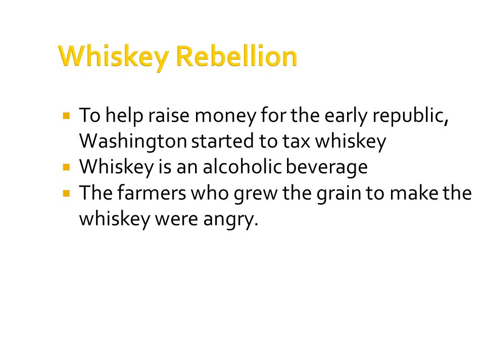 Whiskey Rebellion  To help raise money for the early republic, Washington started to tax whiskey  Whiskey is an alcoholic beverage  The farmers who grew the grain to make the whiskey were angry.